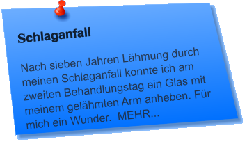 Schlaganfall  Nach sieben Jahren Lähmung durch meinen Schlaganfall konnte ich am zweiten Behandlungstag ein Glas mit meinem gelähmten Arm anheben. Für mich ein Wunder.  MEHR...